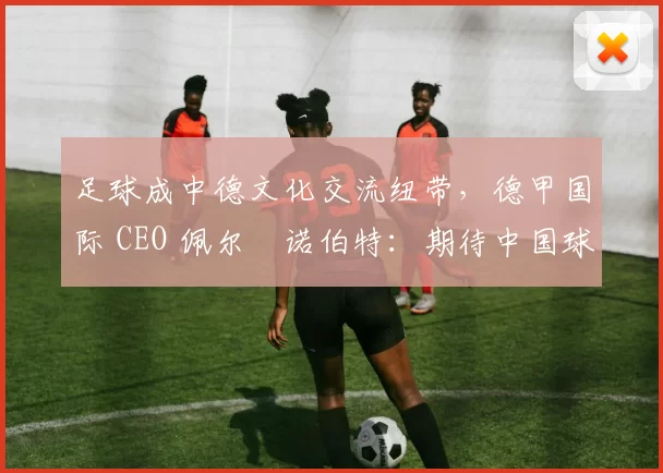 足球成中德文化交流纽带，德甲国际 CEO 佩尔・诺伯特：期待中国球员登场
