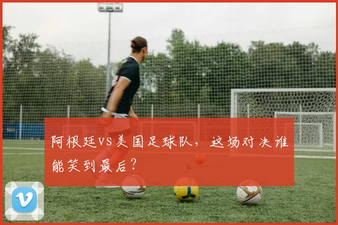 阿根廷vs美国足球队，这场对决谁能笑到最后？