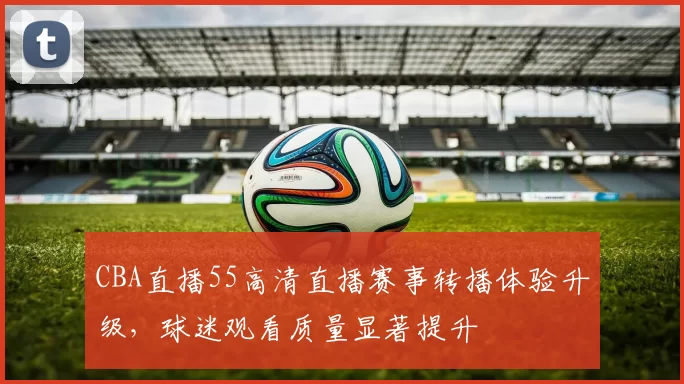 CBA直播55高清直播赛事转播体验升级,球迷观看质量显著提升
