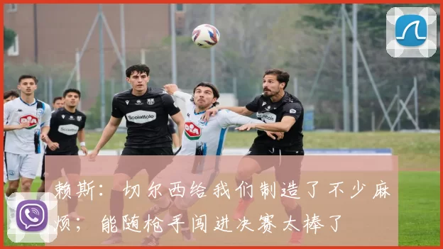 赖斯：切尔西给我们制造了不少麻烦；能随枪手闯进决赛太棒了