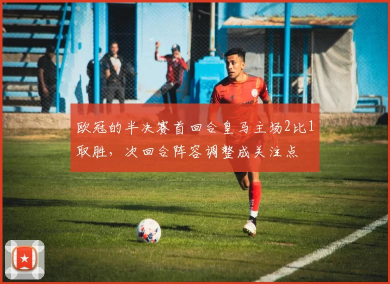 欧冠的半决赛首回合皇马主场2比1取胜,次回合阵容调整成关注点