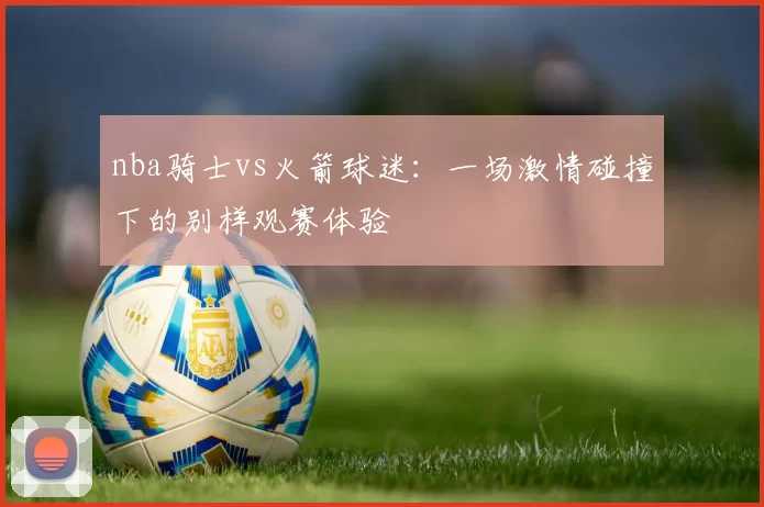 nba骑士vs火箭球迷：一场激情碰撞下的别样观赛体验