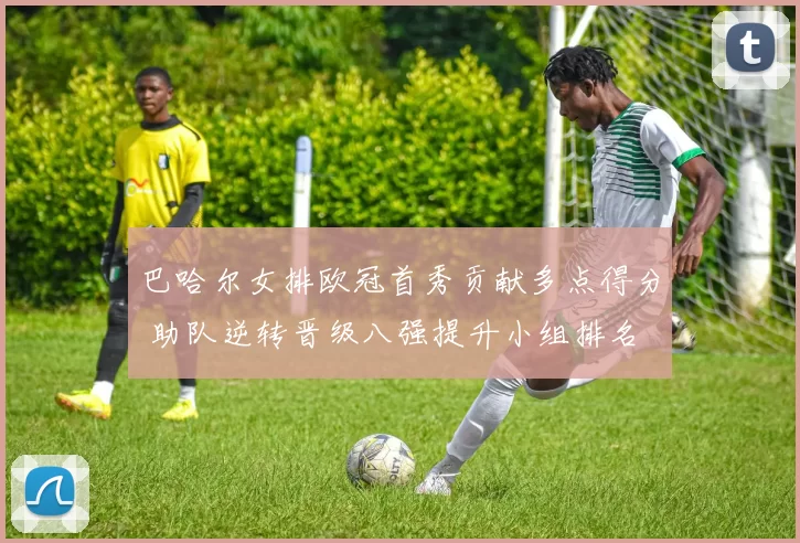 巴哈尔女排欧冠首秀贡献多点得分 助队逆转晋级八强提升小组排名