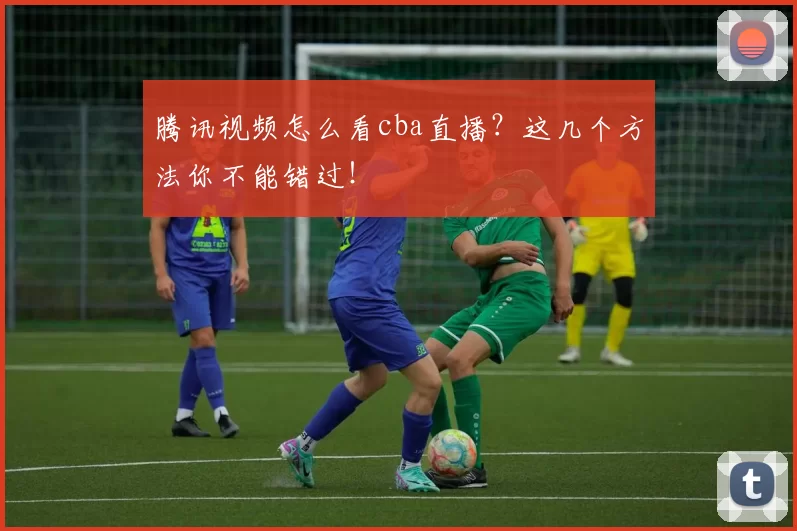 腾讯视频怎么看cba直播？这几个方法你不能错过！