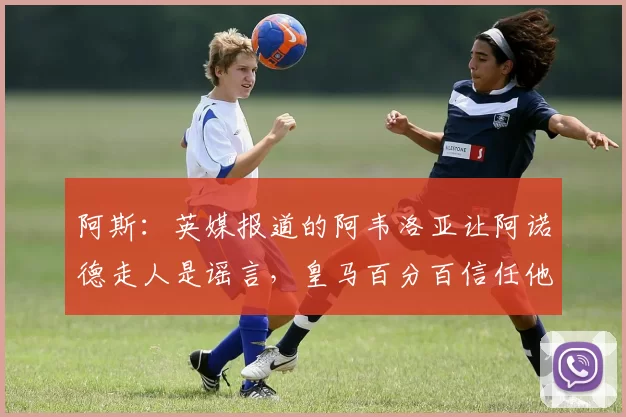 阿斯：英媒报道的阿韦洛亚让阿诺德走人是谣言，皇马百分百信任他