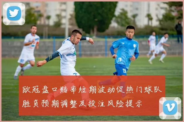 欧冠盘口赔率短期波动促热门球队胜负预期调整及投注风险提示