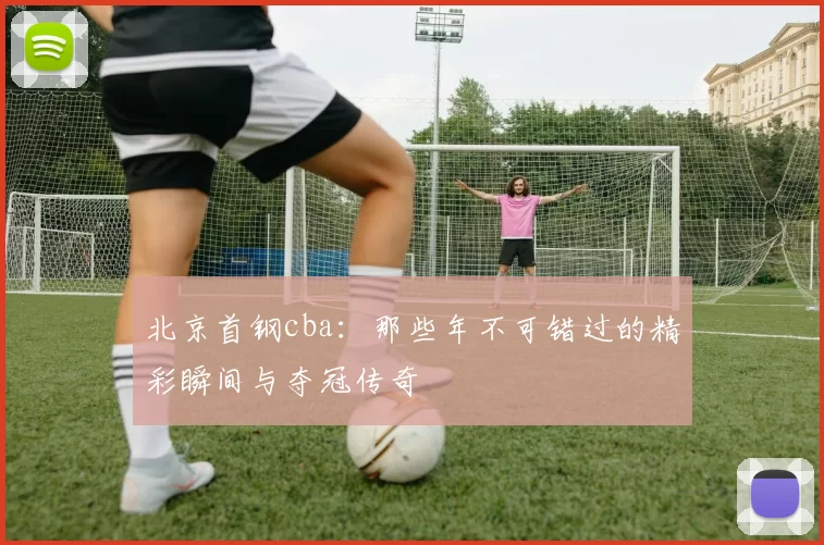 北京首钢cba:那些年不可错过的精彩瞬间与夺冠传奇