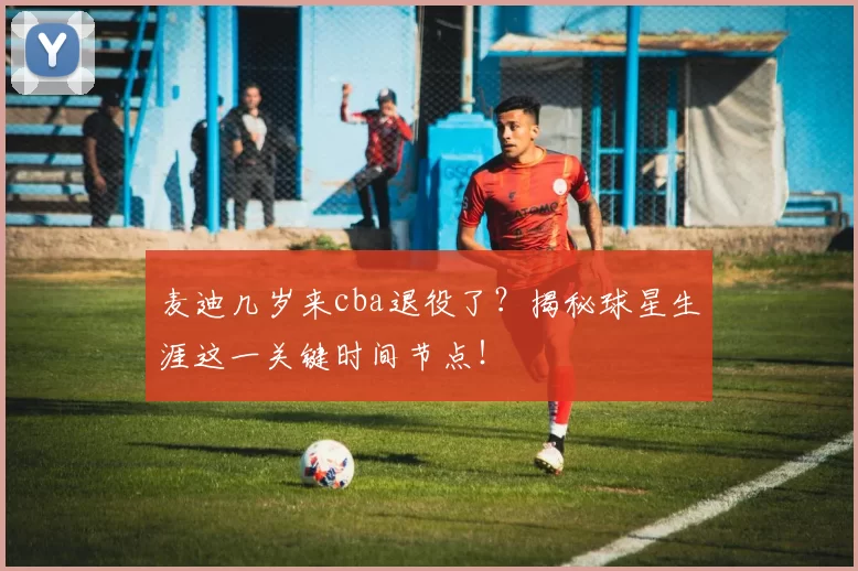 麦迪几岁来cba退役了?揭秘球星生涯这一关键时间节点!