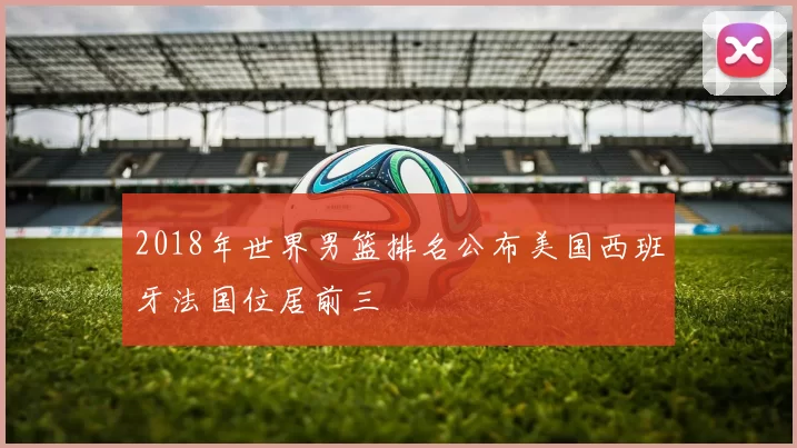 2018年世界男篮排名公布美国西班牙法国位居前三