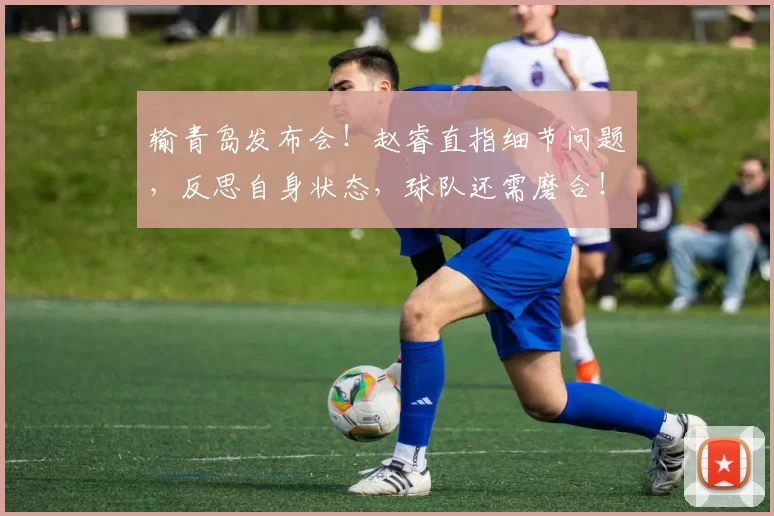 输青岛发布会!赵睿直指细节问题,反思自身状态,球队还需磨合!