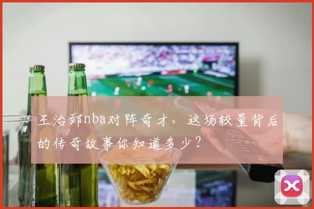 王治郅nba对阵奇才，这场较量背后的传奇故事你知道多少？