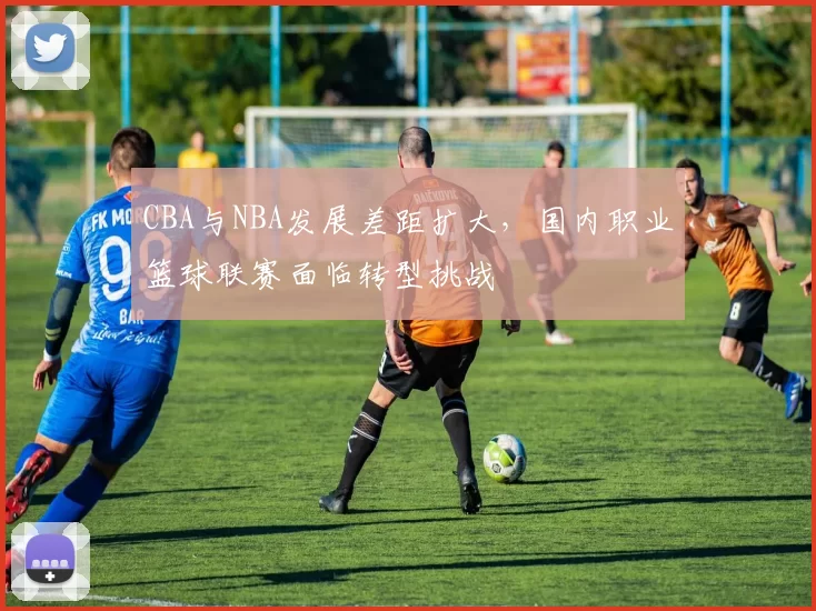 CBA与NBA发展差距扩大，国内职业篮球联赛面临转型挑战