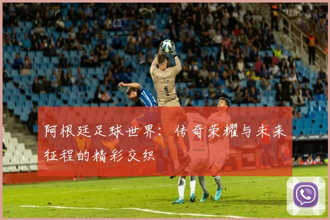 阿根廷足球世界：传奇荣耀与未来征程的精彩交织