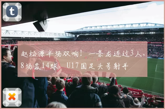 赵松源半场双响!一条龙连过3人,8场轰14球,U17国足头号射手