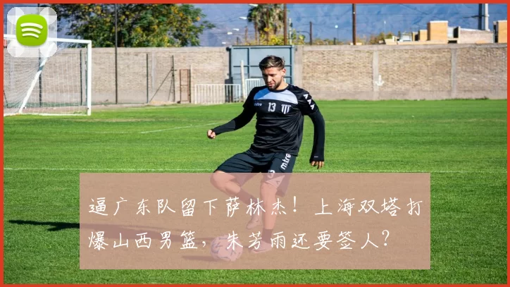 逼广东队留下萨林杰!上海双塔打爆山西男篮,朱芳雨还要签人?