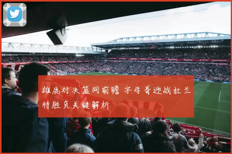 雄鹿对决篮网前瞻 字母哥迎战杜兰特胜负关键解析