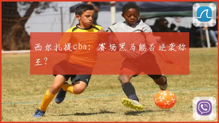 西尔扎提cba：赛场黑马能否逆袭称王？