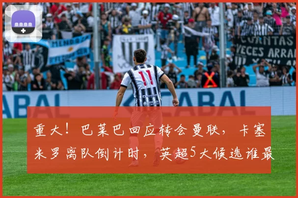 重大!巴莱巴回应转会曼联,卡塞米罗离队倒计时,英超5大候选谁最适配?_中场_安德森_本赛季