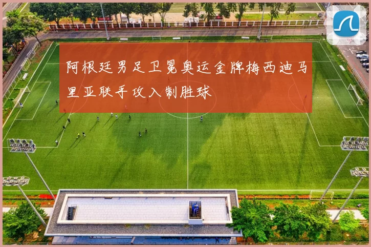 阿根廷男足卫冕奥运金牌梅西迪马里亚联手攻入制胜球