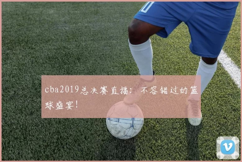cba2019总决赛直播：不容错过的篮球盛宴！