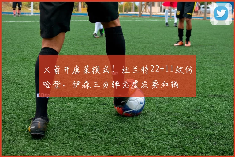 火箭开虐菜模式!杜兰特22+11效仿哈登,伊森三分弹无虚发要加钱