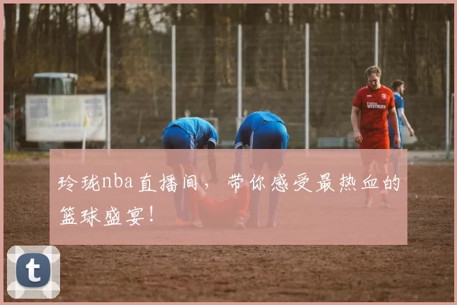 玲珑nba直播间,带你感受最热血的篮球盛宴!