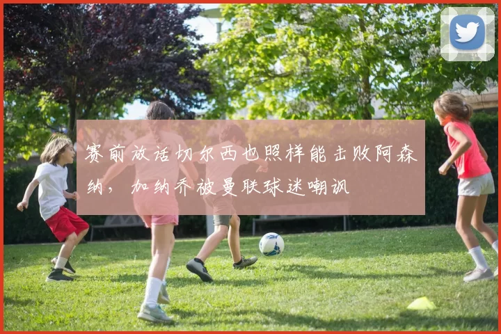 赛前放话切尔西也照样能击败阿森纳,加纳乔被曼联球迷嘲讽