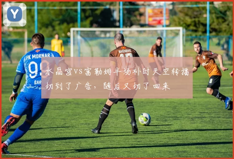 水晶宫vs富勒姆半场补时天空转播切到了广告,随后又切了回来