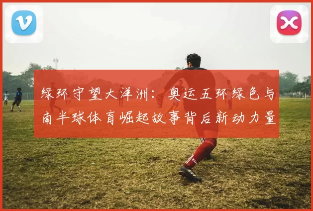 绿环守望大洋洲:奥运五环绿色与南半球体育崛起故事背后新动力量