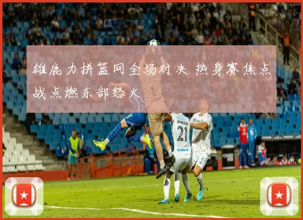 雄鹿力拼篮网全场对决 热身赛焦点战点燃东部怒火