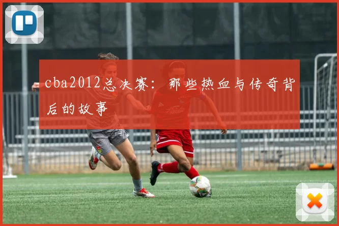 cba2012总决赛:那些热血与传奇背后的故事