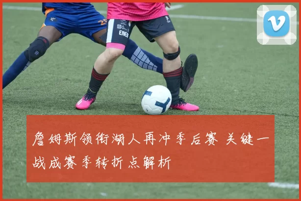 詹姆斯领衔湖人再冲季后赛 关键一战成赛季转折点解析