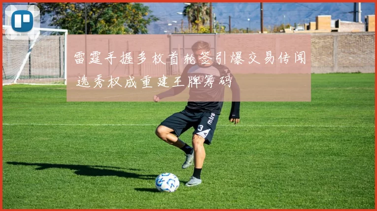 雷霆手握多枚首轮签引爆交易传闻 选秀权成重建王牌筹码