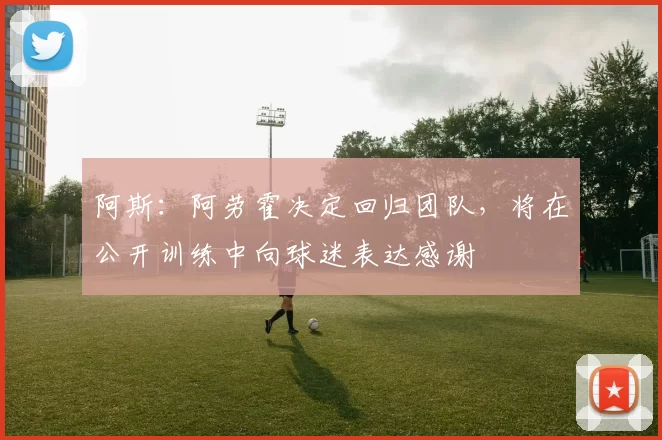 阿斯：阿劳霍决定回归团队，将在公开训练中向球迷表达感谢