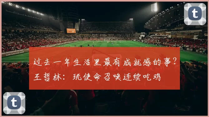 过去一年生活里最有成就感的事？王哲林：玩使命召唤连续吃鸡