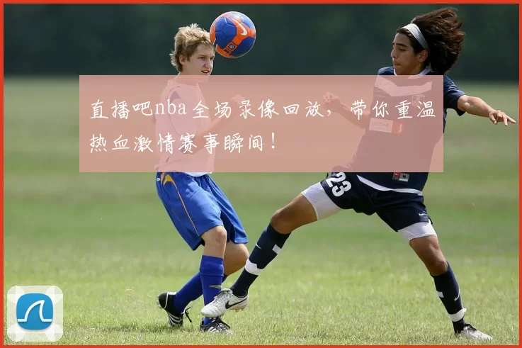 直播吧nba全场录像回放,带你重温热血激情赛事瞬间!
