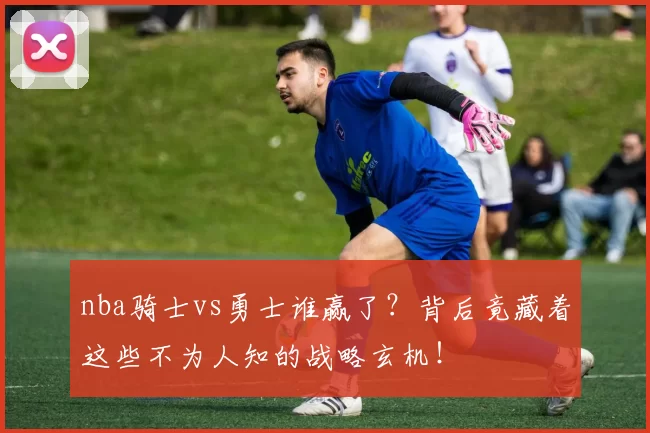 nba骑士vs勇士谁赢了?背后竟藏着这些不为人知的战略玄机!